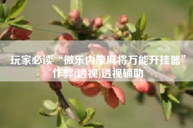 玩家必读“微乐内蒙麻将万能开挂器	”作弊(透视)透视辅助
